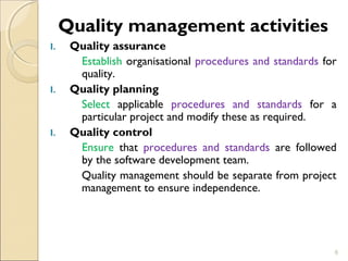 Quality management activities 
I. Quality assurance 
Establish organisational procedures and standards for 
quality. 
I. Quality planning 
Select applicable procedures and standards for a 
particular project and modify these as required. 
I. Quality control 
Ensure that procedures and standards are followed 
by the software development team. 
Quality management should be separate from project 
management to ensure independence. 
6 
 