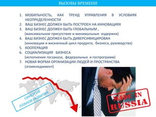 1. МОБИЛЬНОСТЬ, КАК ТРЕНД УПРАВЛЕНИЯ В УСЛОВИЯХ 
НЕОПРЕДЕЛЕННОСТИ 
2. ВАШ БИЗНЕС ДОЛЖЕН БЫТЬ ПОСТРОЕН НА ИННОВАЦИЯХ 
3. ВАШ БИЗНЕС ДОЛЖЕН БЫТЬ ГЛОБАЛЬНЫМ , 
(максимальное присутствие и минимальные издержки) 
4. ВАШ БИЗНЕС ДОЛЖЕН БЫТЬ ДИВЕРСИФИЦИРОВАН 
(инновации и жизненный цикл продукта, бизнеса, руководства) 
5. КООПЕРАЦИЯ 
6. СОЦИАЛИЗАЦИЯ БИЗНЕСА 
(исполнение госзаказа, федеральных и госпрограмм) 
7. НОВАЯ ФОРМА ОРГАНИЗАЦИИ ЛЮДЕЙ И ПРОСТРАНСТВА 
(эгоменеджмент) 
ВЫЗОВЫ ВРЕМЕНИ 
 