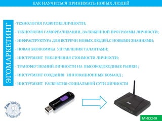 МИССИЯ 
КАК НАУЧИТЬСЯ ПРИНИМАТЬ НОВЫХ ЛЮДЕЙ 
ЭГОМАРКЕТИНГ 
-ТЕХНОЛОГИЯ РАЗВИТИЯ ЛИЧНОСТИ; 
- ТЕХНОЛОГИЯ САМОРЕАЛИЗАЦИИ, ЗАЛОЖЕННОЙ ПРОГРАММЫ ЛИЧНОСТИ; 
- ИНФРАСТРУКТУРА ДЛЯ ВСТРЕЧИ НОВЫХ ЛЮДЕЙ,С НОВЫМИ ЗНАНИЯМИ; 
- НОВАЯ ЭКОНОМИКА УПРАВЛЕНИЯ ТАЛАНТАМИ; 
- ИНСТРУМЕНТ УВЕЛИЧЕНИЯ СТОИМОСТИ ЛИЧНОСТИ; 
- ТРАНСФЕР ЗНАНИЙ ЛИЧНОСТИ НА ВЫСОКОДОХОДНЫЕ РЫНКИ ; 
- ИНСТРУМЕНТ СОЗДАНИЯ ИННОВАЦИОННЫХ КОМАНД ; 
- ИНСТРУМЕНТ РАСКРЫТИЯ СОЦИАЛЬНОЙ СУТИ ЛИЧНОСТИ 
 