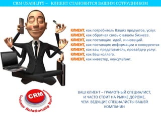 CRM USABILITY – КЛИЕНТ СТАНОВИТСЯ ВАШИМ СОТРУДНИКОМ 
, как потребитель Ваших продуктов, услуг. 
как обратная связь о вашем бизнесе. 
как поставщик идей, инноваций. 
как поставщик информации о конкурентах 
как ваш представитель, провайдер услуг. 
как Ваш коллега. 
как инвестор, консультант. 
ВАШ КЛИЕНТ – ГРАМОТНЫЙ СПЕЦИАЛИСТ, 
И ЧАСТО СТОИТ НА РЫНКЕ ДОРОЖЕ, 
ЧЕМ ВЕДУЩИЕ СПЕЦИАЛИСТЫ ВАШЕЙ 
КОМПАНИИ 
 