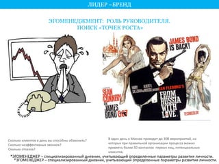 ЛИДЕР –БРЕНД 
ЭГОМЕНЕДЖМЕНТ: РОЛЬ РУКОВОДИТЕЛЯ. 
ПОИСК «ТОЧЕК РОСТА» 
Сколько клиентов в день вы способны обзвонить? 
Сколько неэффективных звонков? 
Сколько отказов? 
В один день в Москве проходит до 300 мероприятий, на 
которых при правильной организации процесса можно 
привлечь более 50 контактов первых лиц, потенциальных 
клиентов. 
*ЭГОМЕНЕДЖЕР – специализированный дневник, учитывающий определенные параметры развития личности. 
*ЭГОМЕНЕДЖЕР – специализированный дневник, учитывающий определенные параметры развития личности. 
 