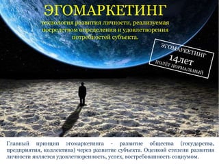 ЭГОМАРКЕТИНГ 
технология развития личности, реализуемая 
посредством определения и удовлетворения 
потребностей субъекта. 
Главный принцип эгомаркетинга - развитие общества (государства, 
предприятия, коллектива) через развитие субъекта. Оценкой степени развития 
личности является удовлетворенность, успех, востребованность социумом. 
 