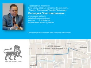 Председатель правления 
Сети международных экспертов «Союзконсалт». 
Director. Souzconsalt Transfer Technology 
Паладьев Олег Николаевич 
www.souzconsalt.com 
paladiev@souzconsalt.com 
моб.тел + 7 9169906144 
Видеоконтакт skype: o_paladiev 
* Презентации выступлений www.slideshare.net/paladiev 
105077, Москва, 
ул. Средняя Первомайская, д. 3, 
 