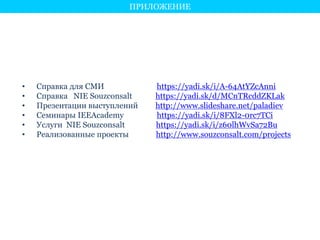 ПРИЛОЖЕНИЕ 
• Справка для СМИ https://yadi.sk/i/A-64AtYZcAnni 
• Справка NIE Souzconsalt https://yadi.sk/d/MCnTRcddZKLak 
• Презентации выступлений http://www.slideshare.net/paladiev 
• Семинары IEEAcademy https://yadi.sk/i/8FXl2-0rc7TCi 
• Услуги NIE Souzconsalt https://yadi.sk/i/z60lhWvSa72Bu 
• Реализованные проекты http://www.souzconsalt.com/projects 
