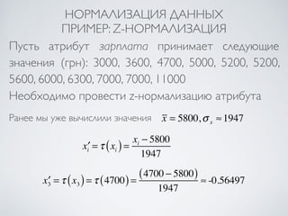 НОРМАЛИЗАЦИЯ ДАННЫХ 
ПРИМЕР: Z-НОРМАЛИЗАЦИЯ 
Пусть атрибут зарплата принимает следующие 
значения (грн): 3000, 3600, 4700, 5000, 5200, 5200, 
5600, 6000, 6300, 7000, 7000, 11000 
Необходимо провести z-нормализацию атрибута 
x = 5800,σ x Ранее мы уже вычислили значения ≈1947 
x′i =τ xi ( ) = xi − 5800 
1947 
x′3 =τ x3 ( ) =τ (4700) = (4700 − 5800) 
1947 
≈ -0.56497 
 