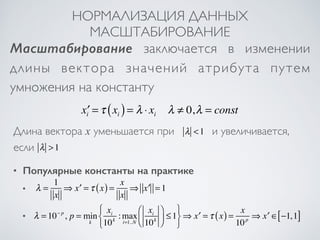 НОРМАЛИЗАЦИЯ ДАННЫХ 
МАСШТАБИРОВАНИЕ 
Масштабирование заключается в изменении 
длины вектора значений атрибута путем 
умножения на константу 
x′i =τ xi ( ) = λ ⋅ xi λ ≠ 0,λ = const 
Длина вектора x уменьшается при λ <1 
и увеличивается, 
если 
λ >1 
• Популярные константы на практике 
λ = 1 
x 
⇒ x′ =τ (x) = x 
x 
⇒ x′ = 1 
λ = 10− p , p = min 
k 
xi 
:max 
10k i=1..N 
xi 
10k 
⎛ 
⎝ ⎜ 
⎞ 
⎠ ⎟ 
≤1 
⎧⎨⎩ 
⎫⎬⎭ 
⇒ x′ =τ (x) = x 
10p ⇒ x′ ∈[−1,1] 
• 
• 
 