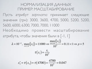 НОРМАЛИЗАЦИЯ ДАННЫХ 
ПРИМЕР: МАСШТАБИРОВАНИЕ 
Пусть атрибут зарплата принимает следующие 
значения (грн): 3000, 3600, 4700, 5000, 5200, 5200, 
5600, 6000, 6300, 7000, 7000, 11000 
Необходимо провести масштабирование 
атрибута, чтобы значения были в [-1, 1] 
τ xi ( ) = xi 
105 
xi ( ) 
105 = 0.11 <1⇒ p = 5 
x′3 =τ x3 ( ) =τ (4700) = 4700 
105 = 0.047 
λ = 10− p , max 
i=1..N 
xi ( ) = 11000⇒ 
max 
i=1..N 
 