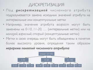 ДИСКРЕТИЗАЦИЯ 
• Под дискретизацией ч и с л е н н о г о а т р и б у т а 
подразумевается замена исходных значений атрибута на 
интервальные или концептуальные метки 
• Например, значения атрибута возраст могут быть 
заменены на 0-10, 11-20, … (интервальные метки) или на 
молодой, взрослый, старый (концептуальные метки) 
• Метки в свою очередь могут быть объединены в понятия 
более высокого уровня, определяя таким образом 
иерархию понятий численного атрибута 
возраст (0-100) 
0-30 31-60 61-100 
0-10 11-20 21-30 31-40 41-50 51-60 61-75 76-90 91-100 
 