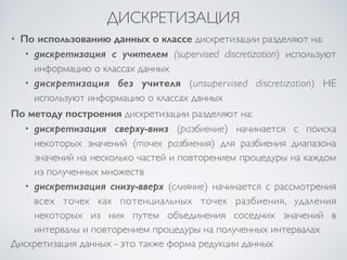 ДИСКРЕТИЗАЦИЯ 
• По использованию данных о классе дискретизации разделяют на: 
• дискретизация с учителем (supervised discretization) используют 
информацию о классах данных 
• дискретизация без учителя (unsupervised discretization) НЕ 
используют информацию о классах данных 
По методу построения дискретизации разделяют на: 
• дискретизация сверху-вниз (разбиение) начинается с поиска 
некоторых значений (точек разбиения) для разбиения диапазона 
значений на несколько частей и повторением процедуры на каждом 
из полученных множеств 
• дискретизация снизу-вверх (слияние) начинается с рассмотрения 
всех точек как потенциальных точек разбиения, удаления 
некоторых из них путем объединения соседних значений в 
интервалы и повторением процедуры на полученных интервалах 
Дискретизация данных - это также форма редукции данных 
 
