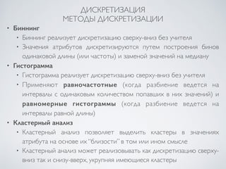 ДИСКРЕТИЗАЦИЯ 
МЕТОДЫ ДИСКРЕТИЗАЦИИ 
• Биннинг 
• Биннинг реализует дискретизацию сверху-вниз без учителя 
• Значения атрибутов дискретизируются путем построения бинов 
одинаковой длины (или частоты) и заменой значений на медиану 
• Гистограмма 
• Гистограмма реализует дискретизацию сверху-вниз без учителя 
• Применяют равночастотные (когда разбиение ведется на 
интервалы с одинаковым количеством попавших в них значений) и 
равномерные гистограммы (когда разбиение ведется на 
интервалы равной длины) 
• Кластерный анализ 
• Кластерный анализ позволяет выделить кластеры в значениях 
атрибута на основе их “близости” в том или ином смысле 
• Кластерный анализ может реализовывать как дискретизацию сверху- 
вниз так и снизу-вверх, укрупняя имеющиеся кластеры 
 