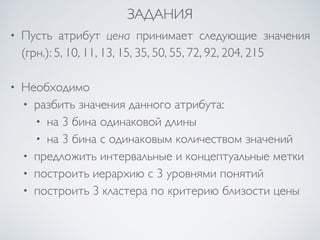 ЗАДАНИЯ 
• Пусть атрибут цена принимает следующие значения 
(грн.): 5, 10, 11, 13, 15, 35, 50, 55, 72, 92, 204, 215 
• Необходимо 
• разбить значения данного атрибута: 
• на 3 бина одинаковой длины 
• на 3 бина с одинаковым количеством значений 
• предложить интервальные и концептуальные метки 
• построить иерархию с 3 уровнями понятий 
• построить 3 кластера по критерию близости цены 
 