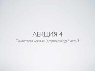 ЛЕКЦИЯ 4 
Подготовка данных (preprocessing). Часть 3 
 