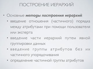 ПОСТРОЕНИЕ ИЕРАРХИЙ 
• Основные методы построения иерархий: 
• введение отношения (частичного) порядка 
между атрибутами при помощи пользователя 
или эксперта 
• введение части иерархий путем явной 
группировки данных 
• введение группы атрибутов без их 
частичного упорядочивания 
• определение частичной группы атрибутов 
 