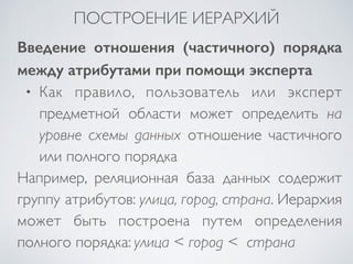 ПОСТРОЕНИЕ ИЕРАРХИЙ 
Введение отношения (частичного) порядка 
между атрибутами при помощи эксперта 
• Как правило, пользователь или эксперт 
предметной области может определить на 
уровне схемы данных отношение частичного 
или полного порядка 
Например, реляционная база данных содержит 
группу атрибутов: улица, город, страна. Иерархия 
может быть построена путем определения 
полного порядка: улица < город < страна 
 