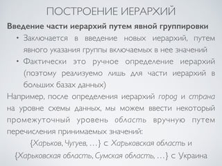 ПОСТРОЕНИЕ ИЕРАРХИЙ 
Введение части иерархий путем явной группировки 
• Заключается в введение новых иерархий, путем 
явного указания группы включаемых в нее значений 
• Фактически это ручное определение иерархий 
(поэтому реализуемо лишь для части иерархий в 
больших базах данных) 
Например, после определения иерархий город и страна 
на уровне схемы данных, мы можем ввести некоторый 
промежуточный уровень область вручную путем 
перечисления принимаемых значений: 
{Харьков, Чугуев, …} ⊂ Харьковская область и 
{Харьковская область, Сумская область, …} ⊂ Украина 
 