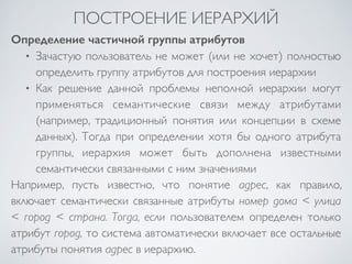 ПОСТРОЕНИЕ ИЕРАРХИЙ 
Определение частичной группы атрибутов 
• Зачастую пользователь не может (или не хочет) полностью 
определить группу атрибутов для построения иерархии 
• Как решение данной проблемы неполной иерархии могут 
применяться семантические связи между атрибутами 
(например, традиционный понятия или концепции в схеме 
данных). Тогда при определении хотя бы одного атрибута 
группы, иерархия может быть дополнена известными 
семантически связанными с ним значениями 
Например, пусть известно, что понятие адрес, как правило, 
включает семантически связанные атрибуты номер дома < улица 
< город < страна. Тогда, если пользователем определен только 
атрибут город, то система автоматически включает все остальные 
атрибуты понятия адрес в иерархию. 

