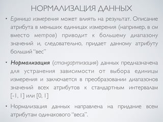 НОРМАЛИЗАЦИЯ ДАННЫХ 
• Единица измерения может влиять на результат. Описание 
атрибута в меньших единицах измерения (например, в см 
вместо метров) приводит к большему диапазону 
значений и, следовательно, придает данному атрибуту 
больший “вес” 
• Нормализация (стандартизация) данных предназначена 
для устранения зависимости от выбора единицы 
измерения и заключается в преобразовании диапазонов 
значений всех атрибутов к стандартным интервалам 
[-1, 1] или [0, 1] 
• Нормализация данных направлена на придание всем 
атрибутам одинакового “веса”. 
 