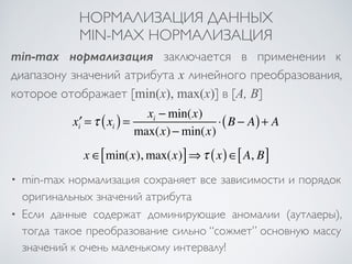 НОРМАЛИЗАЦИЯ ДАННЫХ 
MIN-MAX НОРМАЛИЗАЦИЯ 
min-max нормализация заключается в применении к 
диапазону значений атрибута x линейного преобразования, 
которое отображает [min(x), max(x)] в [A, B] 
x′i =τ xi ( ) = xi −min(x) 
max(x)−min(x) 
⋅(B − A)+ A 
x ∈[min(x), max(x)]⇒τ (x)∈[A, B] 
• min-max нормализация сохраняет все зависимости и порядок 
оригинальных значений атрибута 
• Если данные содержат доминирующие аномалии (аутлаеры), 
тогда такое преобразование сильно “сожмет” основную массу 
значений к очень маленькому интервалу! 
 