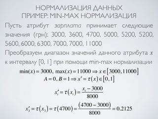 НОРМАЛИЗАЦИЯ ДАННЫХ 
ПРИМЕР: MIN-MAX НОРМАЛИЗАЦИЯ 
Пусть атрибут зарплата принимает следующие 
значения (грн): 3000, 3600, 4700, 5000, 5200, 5200, 
5600, 6000, 6300, 7000, 7000, 11000 
Преобразуем диапазон значений данного атрибута x 
к интервалу [0, 1] при помощи min-max нормализации 
min(x) = 3000, max(x) = 11000⇒ x ∈[3000,11000] 
A = 0, B = 1⇒ x′ =τ (x)∈[0,1] 
x′i =τ xi ( ) = xi − 3000 
8000 
x′3 =τ x3 ( ) =τ (4700) = (4700 − 3000) 
8000 
= 0.2125 
 