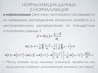 НОРМАЛИЗАЦИЯ ДАННЫХ 
Z-НОРМАЛИЗАЦИЯ 
z-нормализация (zero-mean normalization) основывается 
на приведении распределения исходного атрибута x к 
центрированному распределению со стандартным 
отклонением, равным 1 
x′i =τ xi ( ) = xi − x 
σ x 
M[x′] = x′ = 1 
N 
xi − x 
σ i=1 x 
NΣ 
= 1 
σ x 
1 
N 
xi 
NΣ 
i=1 
− x 
⎛ 
⎝ ⎜ 
⎞ 
⎠ ⎟ 
= 0 
D[x′] = M (x′)2 ⎡⎣⎤⎦ 
− (M[x′])2 == M (x′)2 ⎡⎣ 
⎤⎦ 
= M 
⎡ 2 
x − x 
σ x 
⎛ 
⎝ ⎜ 
⎞ 
⎠ ⎟ 
⎣ ⎢⎢ 
⎤ 
⎦ ⎥⎥ 
= 1 
σ x 
2 M (x − x )2 ⎡⎣ 
⎤⎦ 
= D[x] 
σ x 
2 = 1 
• Метод полезен когда максимум (минимум) неизвестны или 
когда данные содержат доминирующие аномалии (аутлаеры) 
 