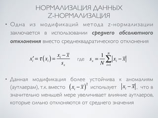 НОРМАЛИЗАЦИЯ ДАННЫХ 
Z-НОРМАЛИЗАЦИЯ 
• Одна из модификаций метода z-нормализации 
заключается в использовании среднего абсолютного 
отклонения вместо среднеквадратического отклонения 
NΣ 
• Данная модификация более устойчива к аномалиям 
(аутлаерам), т.к. вместо ( − )2 
x x использует x− x , что в 
i i значительно меньшей мере увеличивает влияние аутлаеров, 
которые сильно отклоняются от среднего значения 
x′i =τ xi ( ) = xi − x 
sx 
sx = 1 
N 
xi − x 
i=1 
где 
 
