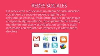 REDES SOCIALES 
Un servicio de red social es un medio de comunicación 
social que se centra en encontrar gente para 
relacionarse en línea. Están formadas por personas que 
comparten alguna relación, principalmente de amistad, 
mantienen intereses y actividades en común, o están 
interesados en explorar los intereses y las actividades 
de otros. 
 