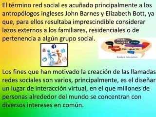 El término red social es acuñado principalmente a los 
antropólogos ingleses John Barnes y Elizabeth Bott, ya 
que, para ellos resultaba imprescindible considerar 
lazos externos a los familiares, residenciales o de 
pertenencia a algún grupo social. 
Los fines que han motivado la creación de las llamadas 
redes sociales son varios, principalmente, es el diseñar 
un lugar de interacción virtual, en el que millones de 
personas alrededor del mundo se concentran con 
diversos intereses en común. 
 
