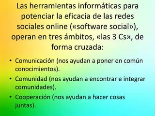 Las herramientas informáticas para 
potenciar la eficacia de las redes 
sociales online («software social»), 
operan en tres ámbitos, «las 3 Cs», de 
forma cruzada: 
• Comunicación (nos ayudan a poner en común 
conocimientos). 
• Comunidad (nos ayudan a encontrar e integrar 
comunidades). 
• Cooperación (nos ayudan a hacer cosas 
juntas). 
 
