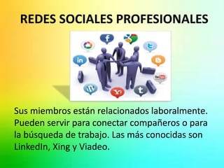 REDES SOCIALES PROFESIONALES 
Sus miembros están relacionados laboralmente. 
Pueden servir para conectar compañeros o para 
la búsqueda de trabajo. Las más conocidas son 
LinkedIn, Xing y Viadeo. 
 