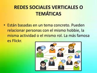 REDES SOCIALES VERTICALES O 
TEMÁTICAS 
• Están basadas en un tema concreto. Pueden 
relacionar personas con el mismo hobbie, la 
misma actividad o el mismo rol. La más famosa 
es Flickr. 
 