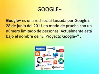 GOOGLE+ 
Google+ es una red social lanzada por Google el 
28 de junio del 2011 en modo de prueba con un 
número limitado de personas. Actualmente está 
bajo el nombre de "El Proyecto Google+" . 
 