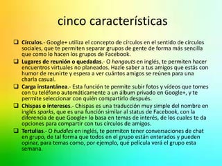 cinco características 
 Círculos.- Google+ utiliza el concepto de círculos en el sentido de círculos 
sociales, que te permiten separar grupos de gente de forma más sencilla 
que como lo hacen los grupos de Facebook. 
 Lugares de reunión o quedadas.- O hangouts en inglés, te permiten hacer 
encuentros virtuales no planeados. Hazle saber a tus amigos que estás con 
humor de reunirte y espera a ver cuántos amigos se reúnen para una 
charla casual. 
 Carga instantánea.- Esta función te permite subir fotos y vídeos que tomes 
con tu teléfono automáticamente a un álbum privado en Google+, y te 
permite seleccionar con quién compartirlo después. 
 Chispas o intereses.- Chispas es una traducción muy simple del nombre en 
inglés sparks, que es una función similar al status de Facebook, con la 
diferencia de que Google+ lo basa en temas de interés, de los cuales te da 
opciones para compartir con tus círculos de amigos. 
 Tertulias.- O huddles en inglés, te permiten tener conversaciones de chat 
en grupo, de tal forma que todos en el grupo están enterados y pueden 
opinar, para temas como, por ejemplo, qué película verá el grupo esta 
semana. 
 
