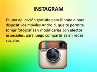 INSTAGRAM 
Es una aplicación gratuita para iPhone o para 
dispositivos móviles Android, que te permite 
tomar fotografías y modificarlas con efectos 
especiales, para luego compartirlas en redes 
sociales 
 