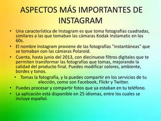 ASPECTOS MÁS IMPORTANTES DE 
INSTAGRAM 
• Una característica de Instagram es que toma fotografías cuadradas, 
similares a las que tomaban las cámaras Kodak Instamatic en los 
60s. 
• El nombre Instagram proviene de las fotografías "instantáneas" que 
se tomaban con las cámaras Polaroid. 
• Cuenta, hasta junio del 2013, con diecinueve filtros digitales que te 
permiten transformar las fotografías que tomas, mejorando la 
calidad del producto final. Puedes modificar colores, ambiente, 
bordes y tonos. 
• Tomas la fotografía, y la puedes compartir en los servicios de tu 
elección, como son Facebook, Flickr y Twitter. 
• Puedes procesar y compartir fotos que ya estaban en tu teléfono. 
• La aplicación está disponible en 25 idiomas, entre los cuales se 
incluye español. 
