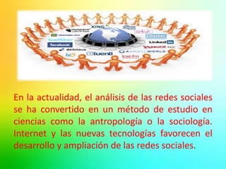 En la actualidad, el análisis de las redes sociales 
se ha convertido en un método de estudio en 
ciencias como la antropología o la sociología. 
Internet y las nuevas tecnologías favorecen el 
desarrollo y ampliación de las redes sociales. 
 