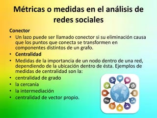 Métricas o medidas en el análisis de 
redes sociales 
Conector 
• Un lazo puede ser llamado conector si su eliminación causa 
que los puntos que conecta se transformen en 
componentes distintos de un grafo. 
• Centralidad 
• Medidas de la importancia de un nodo dentro de una red, 
dependiendo de la ubicación dentro de ésta. Ejemplos de 
medidas de centralidad son la: 
• centralidad de grado 
• la cercanía 
• la intermediación 
• centralidad de vector propio. 
 