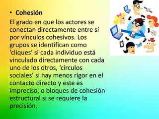 • Cohesión 
El grado en que los actores se 
conectan directamente entre sí 
por vínculos cohesivos. Los 
grupos se identifican como 
‘cliques’ si cada individuo está 
vinculado directamente con cada 
uno de los otros, ‘círculos 
sociales’ si hay menos rigor en el 
contacto directo y este es 
impreciso, o bloques de cohesión 
estructural si se requiere la 
precisión. 
 