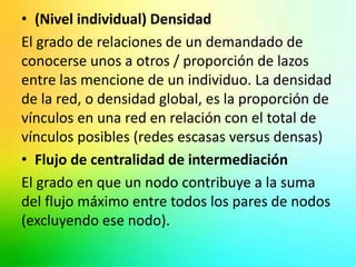 • (Nivel individual) Densidad 
El grado de relaciones de un demandado de 
conocerse unos a otros / proporción de lazos 
entre las mencione de un individuo. La densidad 
de la red, o densidad global, es la proporción de 
vínculos en una red en relación con el total de 
vínculos posibles (redes escasas versus densas) 
• Flujo de centralidad de intermediación 
El grado en que un nodo contribuye a la suma 
del flujo máximo entre todos los pares de nodos 
(excluyendo ese nodo). 
 