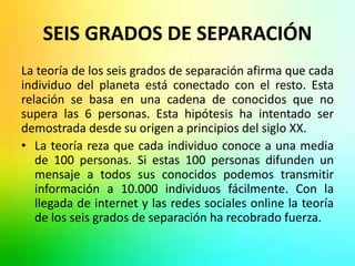 SEIS GRADOS DE SEPARACIÓN 
La teoría de los seis grados de separación afirma que cada 
individuo del planeta está conectado con el resto. Esta 
relación se basa en una cadena de conocidos que no 
supera las 6 personas. Esta hipótesis ha intentado ser 
demostrada desde su origen a principios del siglo XX. 
• La teoría reza que cada individuo conoce a una media 
de 100 personas. Si estas 100 personas difunden un 
mensaje a todos sus conocidos podemos transmitir 
información a 10.000 individuos fácilmente. Con la 
llegada de internet y las redes sociales online la teoría 
de los seis grados de separación ha recobrado fuerza. 
 