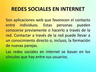 REDES SOCIALES EN INTERNET 
Son aplicaciones web que favorecen el contacto 
entre individuos. Estas personas pueden 
conocerse previamente o hacerlo a través de la 
red. Contactar a través de la red puede llevar a 
un conocimiento directo o, incluso, la formación 
de nuevas parejas. 
Las redes sociales en internet se basan en los 
vínculos que hay entre sus usuarios. 
 