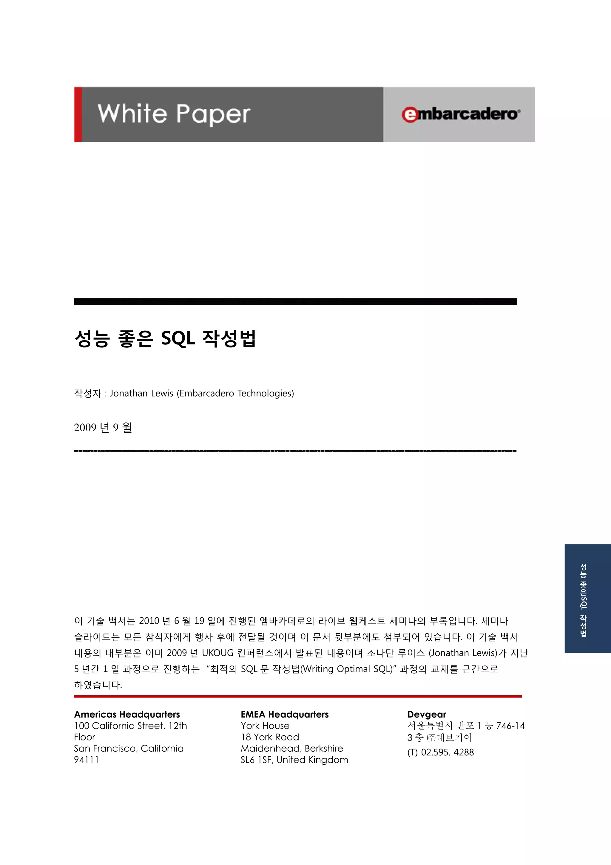 성능 좋은 SQL 작성법 
작성자 : Jonathan Lewis (Embarcadero Technologies) 
2009년 9 월 
이 기술 백서는 2010년 6월 19일에 진행된 엠바카데로의 라이브 웹케스트 세미나의 부록입니다. 세미나 슬라이드는 모든 참석자에게 행사 후에 전달될 것이며 이 문서 뒷부분에도 첨부되어 있습니다. 이 기술 백서 내용의 대부분은 이미 2009년 UKOUG 컨퍼런스에서 발표된 내용이며 조나단 루이스 (Jonathan Lewis)가 지난 5년간 1일 과정으로 진행하는 “최적의 SQL문 작성법(Writing Optimal SQL)” 과정의 교재를 근간으로 하였습니다. 
Americas Headquarters 
100 California Street, 12th Floor 
San Francisco, California 94111 
EMEA Headquarters 
York House 
18 York Road 
Maidenhead, Berkshire 
SL6 1SF, United Kingdom 
Devgear 
서울특별시 반포1동 746-14 
3층 ㈜데브기어 
(T) 02.595. 4288 
성능 좋은 SQL 작성법  