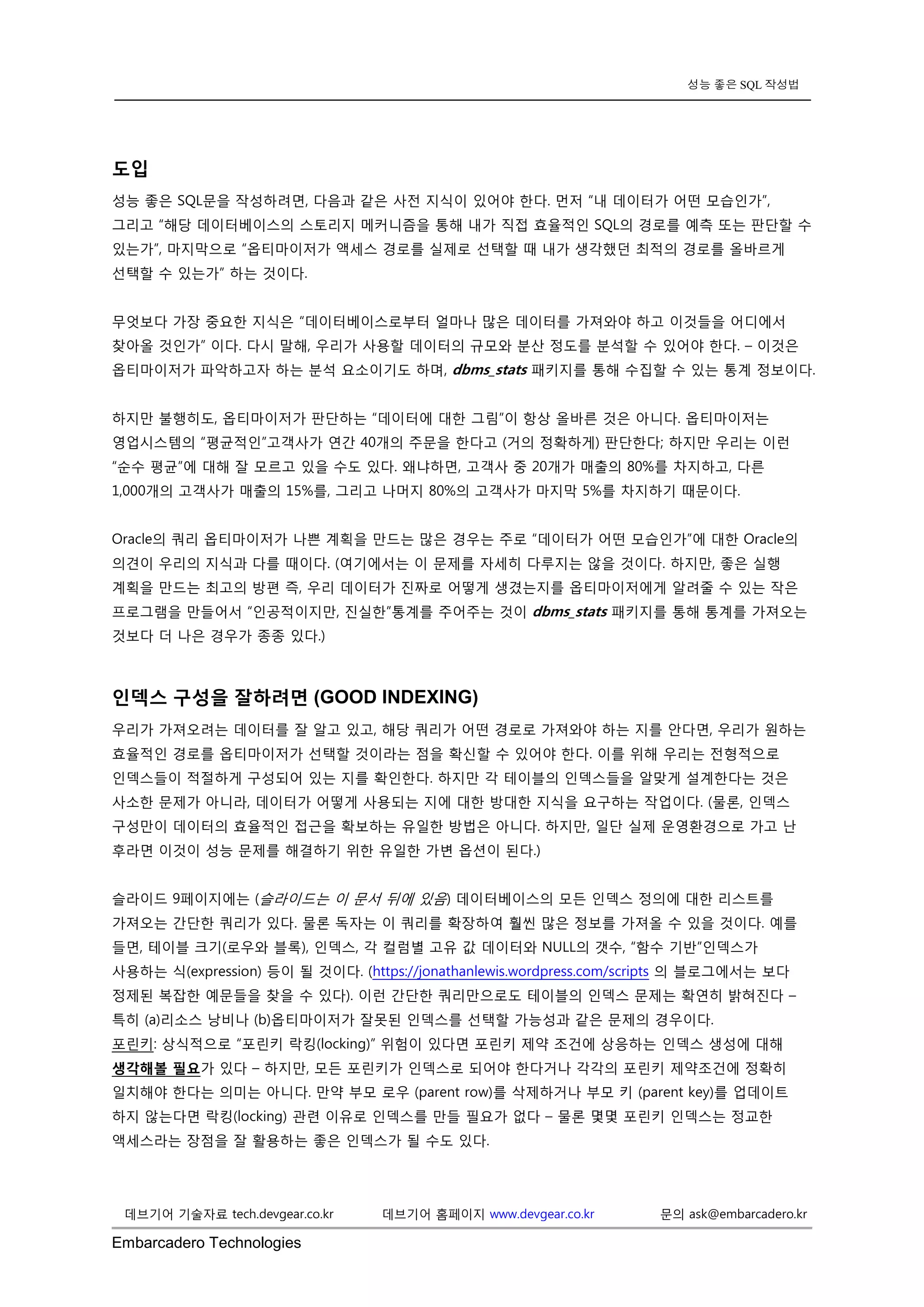 Embarcadero Technologies 
성능 좋은 SQL 작성법 
데브기어 기술자료 tech.devgear.co.kr 데브기어 홈페이지 www.devgear.co.kr 문의 ask@embarcadero.kr 
도입 
성능 좋은 SQL문을 작성하려면, 다음과 같은 사전 지식이 있어야 한다. 먼저 “내 데이터가 어떤 모습인가”, 그리고 “해당 데이터베이스의 스토리지 메커니즘을 통해 내가 직접 효율적인 SQL의 경로를 예측 또는 판단할 수 있는가”, 마지막으로 “옵티마이저가 액세스 경로를 실제로 선택할 때 내가 생각했던 최적의 경로를 올바르게 선택할 수 있는가” 하는 것이다. 
무엇보다 가장 중요한 지식은 “데이터베이스로부터 얼마나 많은 데이터를 가져와야 하고 이것들을 어디에서 찾아올 것인가” 이다. 다시 말해, 우리가 사용할 데이터의 규모와 분산 정도를 분석할 수 있어야 한다. – 이것은 옵티마이저가 파악하고자 하는 분석 요소이기도 하며, dbms_stats 패키지를 통해 수집할 수 있는 통계 정보이다. 
하지만 불행히도, 옵티마이저가 판단하는 “데이터에 대한 그림”이 항상 올바른 것은 아니다. 옵티마이저는 영업시스템의 “평균적인”고객사가 연간 40개의 주문을 한다고 (거의 정확하게) 판단한다; 하지만 우리는 이런 “순수 평균”에 대해 잘 모르고 있을 수도 있다. 왜냐하면, 고객사 중 20개가 매출의 80%를 차지하고, 다른 1,000개의 고객사가 매출의 15%를, 그리고 나머지 80%의 고객사가 마지막 5%를 차지하기 때문이다. 
Oracle의 쿼리 옵티마이저가 나쁜 계획을 만드는 많은 경우는 주로 “데이터가 어떤 모습인가”에 대한 Oracle의 의견이 우리의 지식과 다를 때이다. (여기에서는 이 문제를 자세히 다루지는 않을 것이다. 하지만, 좋은 실행 계획을 만드는 최고의 방편 즉, 우리 데이터가 진짜로 어떻게 생겼는지를 옵티마이저에게 알려줄 수 있는 작은 프로그램을 만들어서 “인공적이지만, 진실한”통계를 주어주는 것이 dbms_stats 패키지를 통해 통계를 가져오는 것보다 더 나은 경우가 종종 있다.) 
인덱스 구성을 잘하려면 (GOOD INDEXING) 
우리가 가져오려는 데이터를 잘 알고 있고, 해당 쿼리가 어떤 경로로 가져와야 하는 지를 안다면, 우리가 원하는 효율적인 경로를 옵티마이저가 선택할 것이라는 점을 확신할 수 있어야 한다. 이를 위해 우리는 전형적으로 인덱스들이 적절하게 구성되어 있는 지를 확인한다. 하지만 각 테이블의 인덱스들을 알맞게 설계한다는 것은 사소한 문제가 아니라, 데이터가 어떻게 사용되는 지에 대한 방대한 지식을 요구하는 작업이다. (물론, 인덱스 구성만이 데이터의 효율적인 접근을 확보하는 유일한 방법은 아니다. 하지만, 일단 실제 운영환경으로 가고 난 후라면 이것이 성능 문제를 해결하기 위한 유일한 가변 옵션이 된다.) 
슬라이드 9페이지에는 (슬라이드는 이 문서 뒤에 있음) 데이터베이스의 모든 인덱스 정의에 대한 리스트를 가져오는 간단한 쿼리가 있다. 물론 독자는 이 쿼리를 확장하여 훨씬 많은 정보를 가져올 수 있을 것이다. 예를 들면, 테이블 크기(로우와 블록), 인덱스, 각 컬럼별 고유 값 데이터와 NULL의 갯수, “함수 기반”인덱스가 사용하는 식(expression) 등이 될 것이다. (https://jonathanlewis.wordpress.com/scripts 의 블로그에서는 보다 정제된 복잡한 예문들을 찾을 수 있다). 이런 간단한 쿼리만으로도 테이블의 인덱스 문제는 확연히 밝혀진다 – 특히 (a)리소스 낭비나 (b)옵티마이저가 잘못된 인덱스를 선택할 가능성과 같은 문제의 경우이다. 
포린키: 상식적으로 “포린키 락킹(locking)” 위험이 있다면 포린키 제약 조건에 상응하는 인덱스 생성에 대해 생각해볼 필요가 있다 – 하지만, 모든 포린키가 인덱스로 되어야 한다거나 각각의 포린키 제약조건에 정확히 일치해야 한다는 의미는 아니다. 만약 부모 로우 (parent row)를 삭제하거나 부모 키 (parent key)를 업데이트 하지 않는다면 락킹(locking) 관련 이유로 인덱스를 만들 필요가 없다 – 물론 몇몇 포린키 인덱스는 정교한 액세스라는 장점을 잘 활용하는 좋은 인덱스가 될 수도 있다. 
 