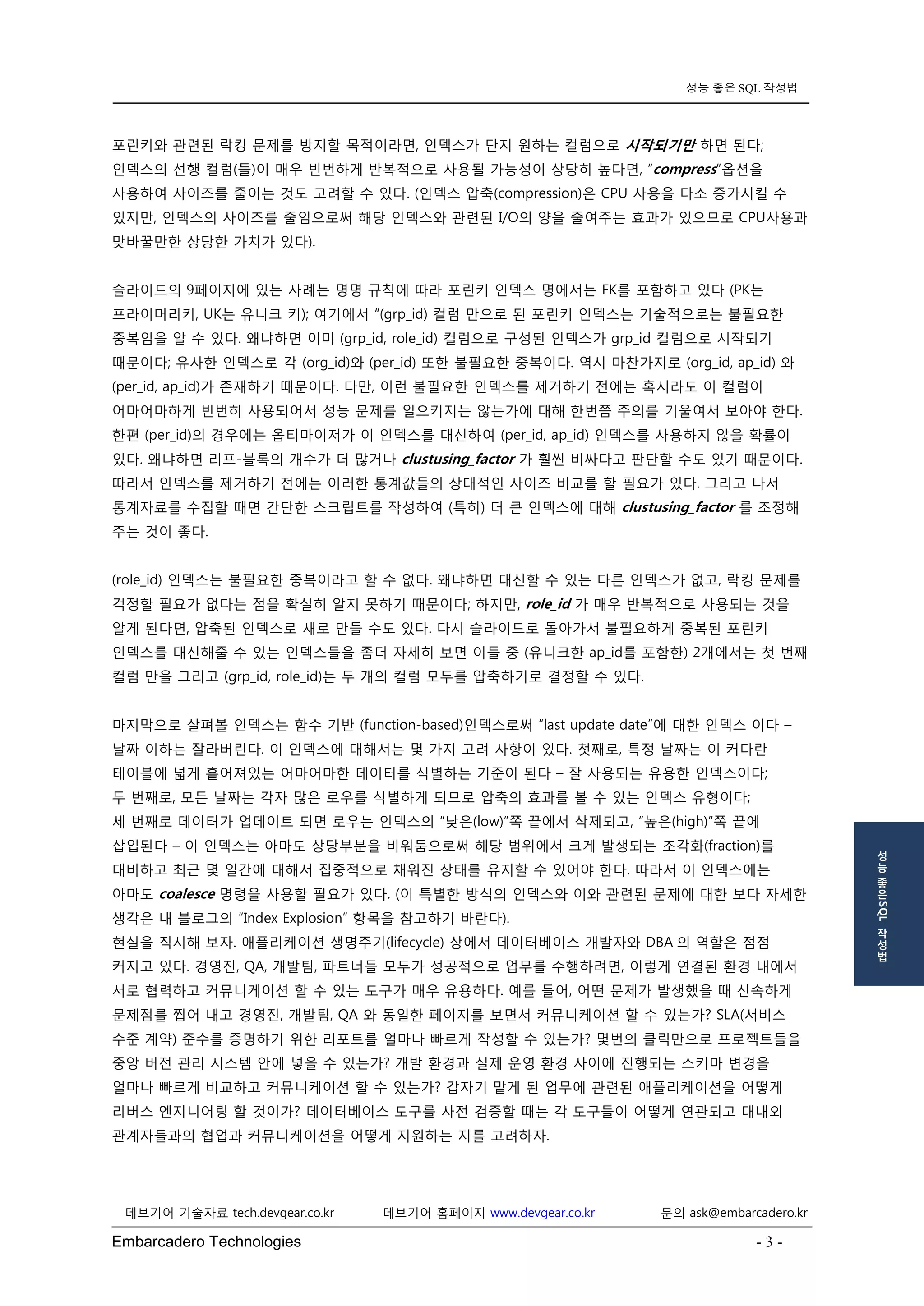 Embarcadero Technologies - 3 - 
데브기어 기술자료 tech.devgear.co.kr 데브기어 홈페이지 www.devgear.co.kr 문의 ask@embarcadero.kr 
성능 좋은 SQL 작성법 
성 
능 
좋 
은 SQL 
작 
성 
법 
포린키와 관련된 락킹 문제를 방지할 목적이라면, 인덱스가 단지 원하는 컬럼으로 시작되기만 하면 된다; 인덱스의 선행 컬럼(들)이 매우 빈번하게 반복적으로 사용될 가능성이 상당히 높다면, “compress”옵션을 사용하여 사이즈를 줄이는 것도 고려할 수 있다. (인덱스 압축(compression)은 CPU 사용을 다소 증가시킬 수 있지만, 인덱스의 사이즈를 줄임으로써 해당 인덱스와 관련된 I/O의 양을 줄여주는 효과가 있으므로 CPU사용과 맞바꿀만한 상당한 가치가 있다). 
슬라이드의 9페이지에 있는 사례는 명명 규칙에 따라 포린키 인덱스 명에서는 FK를 포함하고 있다 (PK는 프라이머리키, UK는 유니크 키); 여기에서 “(grp_id) 컬럼 만으로 된 포린키 인덱스는 기술적으로는 불필요한 중복임을 알 수 있다. 왜냐하면 이미 (grp_id, role_id) 컬럼으로 구성된 인덱스가 grp_id 컬럼으로 시작되기 때문이다; 유사한 인덱스로 각 (org_id)와 (per_id) 또한 불필요한 중복이다. 역시 마찬가지로 (org_id, ap_id) 와 (per_id, ap_id)가 존재하기 때문이다. 다만, 이런 불필요한 인덱스를 제거하기 전에는 혹시라도 이 컬럼이 어마어마하게 빈번히 사용되어서 성능 문제를 일으키지는 않는가에 대해 한번쯤 주의를 기울여서 보아야 한다. 한편 (per_id)의 경우에는 옵티마이저가 이 인덱스를 대신하여 (per_id, ap_id) 인덱스를 사용하지 않을 확률이 있다. 왜냐하면 리프-블록의 개수가 더 많거나 clustusing_factor 가 훨씬 비싸다고 판단할 수도 있기 때문이다. 따라서 인덱스를 제거하기 전에는 이러한 통계값들의 상대적인 사이즈 비교를 할 필요가 있다. 그리고 나서 통계자료를 수집할 때면 간단한 스크립트를 작성하여 (특히) 더 큰 인덱스에 대해 clustusing_factor 를 조정해 주는 것이 좋다. 
(role_id) 인덱스는 불필요한 중복이라고 할 수 없다. 왜냐하면 대신할 수 있는 다른 인덱스가 없고, 락킹 문제를 걱정할 필요가 없다는 점을 확실히 알지 못하기 때문이다; 하지만, role_id 가 매우 반복적으로 사용되는 것을 알게 된다면, 압축된 인덱스로 새로 만들 수도 있다. 다시 슬라이드로 돌아가서 불필요하게 중복된 포린키 인덱스를 대신해줄 수 있는 인덱스들을 좀더 자세히 보면 이들 중 (유니크한 ap_id를 포함한) 2개에서는 첫 번째 컬럼 만을 그리고 (grp_id, role_id)는 두 개의 컬럼 모두를 압축하기로 결정할 수 있다. 
마지막으로 살펴볼 인덱스는 함수 기반 (function-based)인덱스로써 “last update date”에 대한 인덱스 이다 – 날짜 이하는 잘라버린다. 이 인덱스에 대해서는 몇 가지 고려 사항이 있다. 첫째로, 특정 날짜는 이 커다란 테이블에 넓게 흩어져있는 어마어마한 데이터를 식별하는 기준이 된다 – 잘 사용되는 유용한 인덱스이다; 
두 번째로, 모든 날짜는 각자 많은 로우를 식별하게 되므로 압축의 효과를 볼 수 있는 인덱스 유형이다; 
세 번째로 데이터가 업데이트 되면 로우는 인덱스의 “낮은(low)”쪽 끝에서 삭제되고, “높은(high)”쪽 끝에 삽입된다 – 이 인덱스는 아마도 상당부분을 비워둠으로써 해당 범위에서 크게 발생되는 조각화(fraction)를 대비하고 최근 몇 일간에 대해서 집중적으로 채워진 상태를 유지할 수 있어야 한다. 따라서 이 인덱스에는 아마도 coalesce 명령을 사용할 필요가 있다. (이 특별한 방식의 인덱스와 이와 관련된 문제에 대한 보다 자세한 생각은 내 블로그의 “Index Explosion” 항목을 참고하기 바란다). 
현실을 직시해 보자. 애플리케이션 생명주기(lifecycle) 상에서 데이터베이스 개발자와 DBA의 역할은 점점 커지고 있다. 경영진, QA, 개발팀, 파트너들 모두가 성공적으로 업무를 수행하려면, 이렇게 연결된 환경 내에서 서로 협력하고 커뮤니케이션 할 수 있는 도구가 매우 유용하다. 예를 들어, 어떤 문제가 발생했을 때 신속하게 문제점를 찝어 내고 경영진, 개발팀, QA 와 동일한 페이지를 보면서 커뮤니케이션 할 수 있는가? SLA(서비스 수준 계약) 준수를 증명하기 위한 리포트를 얼마나 빠르게 작성할 수 있는가? 몇번의 클릭만으로 프로젝트들을 중앙 버전 관리 시스템 안에 넣을 수 있는가? 개발 환경과 실제 운영 환경 사이에 진행되는 스키마 변경을 얼마나 빠르게 비교하고 커뮤니케이션 할 수 있는가? 갑자기 맡게 된 업무에 관련된 애플리케이션을 어떻게 리버스 엔지니어링 할 것이가? 데이터베이스 도구를 사전 검증할 때는 각 도구들이 어떻게 연관되고 대내외 관계자들과의 협업과 커뮤니케이션을 어떻게 지원하는 지를 고려하자. 
 