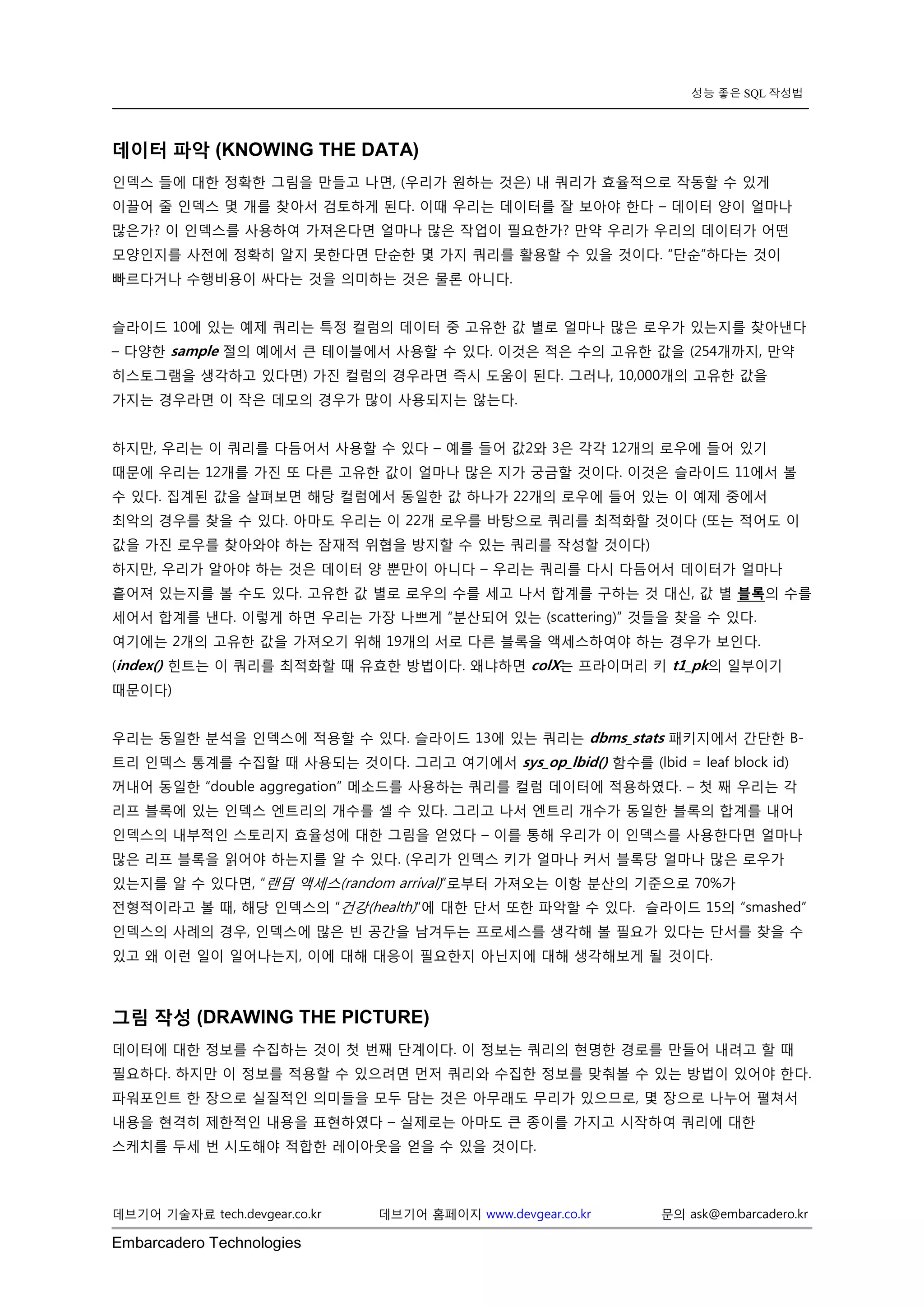 Embarcadero Technologies 
데브기어 기술자료 tech.devgear.co.kr 데브기어 홈페이지 www.devgear.co.kr 문의 ask@embarcadero.kr 
성능 좋은 SQL 작성법 
데이터 파악 (KNOWING THE DATA) 
인덱스 들에 대한 정확한 그림을 만들고 나면, (우리가 원하는 것은) 내 쿼리가 효율적으로 작동할 수 있게 이끌어 줄 인덱스 몇 개를 찾아서 검토하게 된다. 이때 우리는 데이터를 잘 보아야 한다 – 데이터 양이 얼마나 많은가? 이 인덱스를 사용하여 가져온다면 얼마나 많은 작업이 필요한가? 만약 우리가 우리의 데이터가 어떤 모양인지를 사전에 정확히 알지 못한다면 단순한 몇 가지 쿼리를 활용할 수 있을 것이다. “단순”하다는 것이 빠르다거나 수행비용이 싸다는 것을 의미하는 것은 물론 아니다. 
슬라이드 10에 있는 예제 쿼리는 특정 컬럼의 데이터 중 고유한 값 별로 얼마나 많은 로우가 있는지를 찾아낸다 – 다양한 sample 절의 예에서 큰 테이블에서 사용할 수 있다. 이것은 적은 수의 고유한 값을 (254개까지, 만약 히스토그램을 생각하고 있다면) 가진 컬럼의 경우라면 즉시 도움이 된다. 그러나, 10,000개의 고유한 값을 가지는 경우라면 이 작은 데모의 경우가 많이 사용되지는 않는다. 
하지만, 우리는 이 쿼리를 다듬어서 사용할 수 있다 – 예를 들어 값2와 3은 각각 12개의 로우에 들어 있기 때문에 우리는 12개를 가진 또 다른 고유한 값이 얼마나 많은 지가 궁금할 것이다. 이것은 슬라이드 11에서 볼 수 있다. 집계된 값을 살펴보면 해당 컬럼에서 동일한 값 하나가 22개의 로우에 들어 있는 이 예제 중에서 최악의 경우를 찾을 수 있다. 아마도 우리는 이 22개 로우를 바탕으로 쿼리를 최적화할 것이다 (또는 적어도 이 값을 가진 로우를 찾아와야 하는 잠재적 위협을 방지할 수 있는 쿼리를 작성할 것이다) 
하지만, 우리가 알아야 하는 것은 데이터 양 뿐만이 아니다 – 우리는 쿼리를 다시 다듬어서 데이터가 얼마나 흩어져 있는지를 볼 수도 있다. 고유한 값 별로 로우의 수를 세고 나서 합계를 구하는 것 대신, 값 별 블록의 수를 세어서 합계를 낸다. 이렇게 하면 우리는 가장 나쁘게 “분산되어 있는 (scattering)” 것들을 찾을 수 있다. 여기에는 2개의 고유한 값을 가져오기 위해 19개의 서로 다른 블록을 액세스하여야 하는 경우가 보인다. (index() 힌트는 이 쿼리를 최적화할 때 유효한 방법이다. 왜냐하면 colX는 프라이머리 키 t1_pk의 일부이기 때문이다) 
우리는 동일한 분석을 인덱스에 적용할 수 있다. 슬라이드 13에 있는 쿼리는 dbms_stats 패키지에서 간단한 B- 트리 인덱스 통계를 수집할 때 사용되는 것이다. 그리고 여기에서 sys_op_lbid() 함수를 (lbid = leaf block id) 꺼내어 동일한 “double aggregation” 메소드를 사용하는 쿼리를 컬럼 데이터에 적용하였다. – 첫 째 우리는 각 리프 블록에 있는 인덱스 엔트리의 개수를 셀 수 있다. 그리고 나서 엔트리 개수가 동일한 블록의 합계를 내어 인덱스의 내부적인 스토리지 효율성에 대한 그림을 얻었다 – 이를 통해 우리가 이 인덱스를 사용한다면 얼마나 많은 리프 블록을 읽어야 하는지를 알 수 있다. (우리가 인덱스 키가 얼마나 커서 블록당 얼마나 많은 로우가 있는지를 알 수 있다면, “랜덤 액세스(random arrival)”로부터 가져오는 이항 분산의 기준으로 70%가 전형적이라고 볼 때, 해당 인덱스의 “건강(health)”에 대한 단서 또한 파악할 수 있다. 슬라이드 15의 “smashed” 인덱스의 사례의 경우, 인덱스에 많은 빈 공간을 남겨두는 프로세스를 생각해 볼 필요가 있다는 단서를 찾을 수 있고 왜 이런 일이 일어나는지, 이에 대해 대응이 필요한지 아닌지에 대해 생각해보게 될 것이다. 
그림 작성 (DRAWING THE PICTURE) 
데이터에 대한 정보를 수집하는 것이 첫 번째 단계이다. 이 정보는 쿼리의 현명한 경로를 만들어 내려고 할 때 필요하다. 하지만 이 정보를 적용할 수 있으려면 먼저 쿼리와 수집한 정보를 맞춰볼 수 있는 방법이 있어야 한다. 파워포인트 한 장으로 실질적인 의미들을 모두 담는 것은 아무래도 무리가 있으므로, 몇 장으로 나누어 펼쳐서 내용을 현격히 제한적인 내용을 표현하였다 – 실제로는 아마도 큰 종이를 가지고 시작하여 쿼리에 대한 스케치를 두세 번 시도해야 적합한 레이아웃을 얻을 수 있을 것이다. 
 