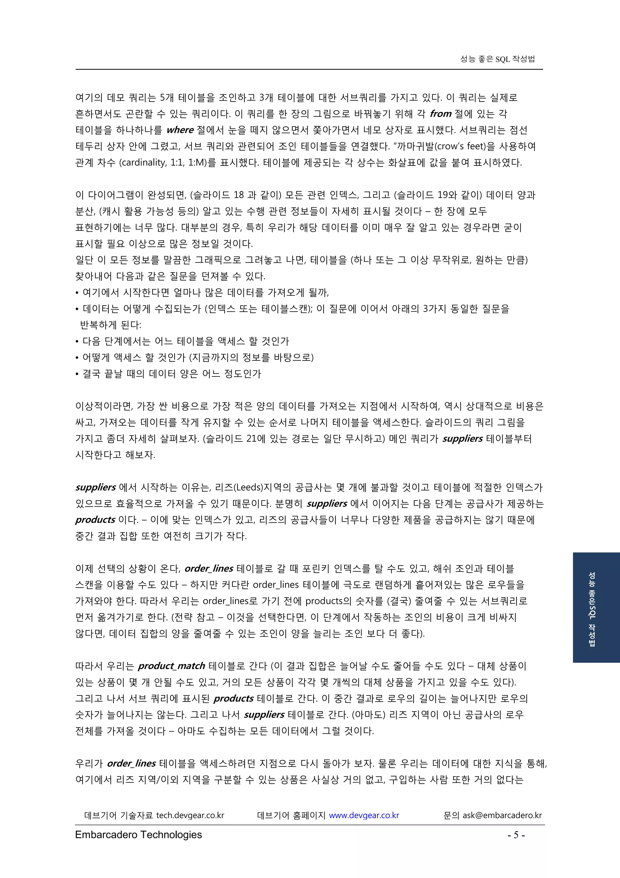 Embarcadero Technologies - 5 - 
데브기어 기술자료 tech.devgear.co.kr 데브기어 홈페이지 www.devgear.co.kr 문의 ask@embarcadero.kr 
성능 좋은 SQL 작성법 
성 
능 
좋 
은 SQL 
작 
성 
법 
여기의 데모 쿼리는 5개 테이블을 조인하고 3개 테이블에 대한 서브쿼리를 가지고 있다. 이 쿼리는 실제로 흔하면서도 곤란할 수 있는 쿼리이다. 이 쿼리를 한 장의 그림으로 바꿔놓기 위해 각 from 절에 있는 각 테이블을 하나하나를 where 절에서 눈을 떼지 않으면서 쫓아가면서 네모 상자로 표시했다. 서브쿼리는 점선 테두리 상자 안에 그렸고, 서브 쿼리와 관련되어 조인 테이블들을 연결했다. “까마귀발(crow’s feet)을 사용하여 관계 차수 (cardinality, 1:1, 1:M)를 표시했다. 테이블에 제공되는 각 상수는 화살표에 값을 붙여 표시하였다. 
이 다이어그램이 완성되면, (슬라이드 18 과 같이) 모든 관련 인덱스, 그리고 (슬라이드 19와 같이) 데이터 양과 분산, (캐시 활용 가능성 등의) 알고 있는 수행 관련 정보들이 자세히 표시될 것이다 – 한 장에 모두 표현하기에는 너무 많다. 대부분의 경우, 특히 우리가 해당 데이터를 이미 매우 잘 알고 있는 경우라면 굳이 표시할 필요 이상으로 많은 정보일 것이다. 
일단 이 모든 정보를 말끔한 그래픽으로 그려놓고 나면, 테이블을 (하나 또는 그 이상 무작위로, 원하는 만큼) 찾아내어 다음과 같은 질문을 던져볼 수 있다. 
• 여기에서 시작한다면 얼마나 많은 데이터를 가져오게 될까, 
• 데이터는 어떻게 수집되는가 (인덱스 또는 테이블스캔); 이 질문에 이어서 아래의 3가지 동일한 질문을 반복하게 된다: 
• 다음 단계에서는 어느 테이블을 액세스 할 것인가 
• 어떻게 액세스 할 것인가 (지금까지의 정보를 바탕으로) 
• 결국 끝날 때의 데이터 양은 어느 정도인가 
이상적이라면, 가장 싼 비용으로 가장 적은 양의 데이터를 가져오는 지점에서 시작하여, 역시 상대적으로 비용은 싸고, 가져오는 데이터를 작게 유지할 수 있는 순서로 나머지 테이블을 액세스한다. 슬라이드의 쿼리 그림을 가지고 좀더 자세히 살펴보자. (슬라이드 21에 있는 경로는 일단 무시하고) 메인 쿼리가 suppliers 테이블부터 시작한다고 해보자. 
suppliers 에서 시작하는 이유는, 리즈(Leeds)지역의 공급사는 몇 개에 불과할 것이고 테이블에 적절한 인덱스가 있으므로 효율적으로 가져올 수 있기 때문이다. 분명히 suppliers 에서 이어지는 다음 단계는 공급사가 제공하는 products 이다. – 이에 맞는 인덱스가 있고, 리즈의 공급사들이 너무나 다양한 제품을 공급하지는 않기 때문에 중간 결과 집합 또한 여전히 크기가 작다. 
이제 선택의 상황이 온다, order_lines 테이블로 갈 때 포린키 인덱스를 탈 수도 있고, 해쉬 조인과 테이블 스캔을 이용할 수도 있다 – 하지만 커다란 order_lines 테이블에 극도로 랜덤하게 흩어져있는 많은 로우들을 가져와야 한다. 따라서 우리는 order_lines로 가기 전에 products의 숫자를 (결국) 줄여줄 수 있는 서브쿼리로 먼저 옮겨가기로 한다. (전략 참고 – 이것을 선택한다면, 이 단계에서 작동하는 조인의 비용이 크게 비싸지 않다면, 데이터 집합의 양을 줄여줄 수 있는 조인이 양을 늘리는 조인 보다 더 좋다). 
따라서 우리는 product_match 테이블로 간다 (이 결과 집합은 늘어날 수도 줄어들 수도 있다 – 대체 상품이 있는 상품이 몇 개 안될 수도 있고, 거의 모든 상품이 각각 몇 개씩의 대체 상품을 가지고 있을 수도 있다). 그리고 나서 서브 쿼리에 표시된 products 테이블로 간다. 이 중간 결과로 로우의 길이는 늘어나지만 로우의 숫자가 늘어나지는 않는다. 그리고 나서 suppliers 테이블로 간다. (아마도) 리즈 지역이 아닌 공급사의 로우 전체를 가져올 것이다 – 아마도 수집하는 모든 데이터에서 그럴 것이다. 
우리가 order_lines 테이블을 액세스하려던 지점으로 다시 돌아가 보자. 물론 우리는 데이터에 대한 지식을 통해, 여기에서 리즈 지역/이외 지역을 구분할 수 있는 상품은 사실상 거의 없고, 구입하는 사람 또한 거의 없다는  