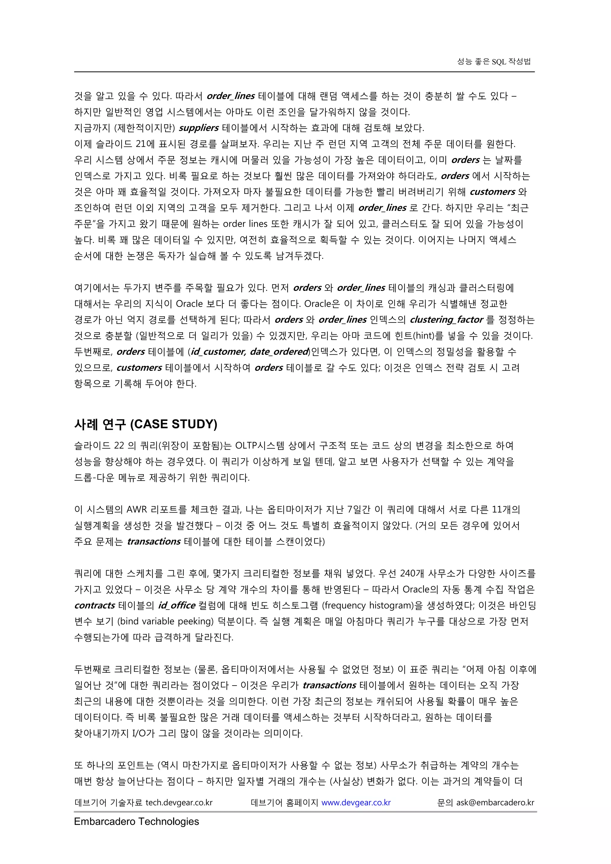 Embarcadero Technologies 
데브기어 기술자료 tech.devgear.co.kr 데브기어 홈페이지 www.devgear.co.kr 문의 ask@embarcadero.kr 
성능 좋은 SQL 작성법 
것을 알고 있을 수 있다. 따라서 order_lines 테이블에 대해 랜덤 액세스를 하는 것이 충분히 쌀 수도 있다 – 하지만 일반적인 영업 시스템에서는 아마도 이런 조인을 달가워하지 않을 것이다. 
지금까지 (제한적이지만) suppliers 테이블에서 시작하는 효과에 대해 검토해 보았다. 
이제 슬라이드 21에 표시된 경로를 살펴보자. 우리는 지난 주 런던 지역 고객의 전체 주문 데이터를 원한다. 우리 시스템 상에서 주문 정보는 캐시에 머물러 있을 가능성이 가장 높은 데이터이고, 이미 orders 는 날짜를 인덱스로 가지고 있다. 비록 필요로 하는 것보다 훨씬 많은 데이터를 가져와야 하더라도, orders 에서 시작하는 것은 아마 꽤 효율적일 것이다. 가져오자 마자 불필요한 데이터를 가능한 빨리 버려버리기 위해 customers 와 조인하여 런던 이외 지역의 고객을 모두 제거한다. 그리고 나서 이제 order_lines 로 간다. 하지만 우리는 “최근 주문”을 가지고 왔기 때문에 원하는 order lines 또한 캐시가 잘 되어 있고, 클러스터도 잘 되어 있을 가능성이 높다. 비록 꽤 많은 데이터일 수 있지만, 여전히 효율적으로 획득할 수 있는 것이다. 이어지는 나머지 액세스 순서에 대한 논쟁은 독자가 실습해 볼 수 있도록 남겨두겠다. 
여기에서는 두가지 변주를 주목할 필요가 있다. 먼저 orders 와 order_lines 테이블의 캐싱과 클러스터링에 대해서는 우리의 지식이 Oracle 보다 더 좋다는 점이다. Oracle은 이 차이로 인해 우리가 식별해낸 정교한 경로가 아닌 억지 경로를 선택하게 된다; 따라서 orders 와 order_lines 인덱스의 clustering_factor 를 정정하는 것으로 충분할 (일반적으로 더 일리가 있을) 수 있겠지만, 우리는 아마 코드에 힌트(hint)를 넣을 수 있을 것이다. 두번째로, orders 테이블에 (id_customer, date_ordered)인덱스가 있다면, 이 인덱스의 정밀성을 활용할 수 있으므로, customers 테이블에서 시작하여 orders 테이블로 갈 수도 있다; 이것은 인덱스 전략 검토 시 고려 항목으로 기록해 두어야 한다. 
사례 연구 (CASE STUDY) 
슬라이드 22 의 쿼리(위장이 포함됨)는 OLTP시스템 상에서 구조적 또는 코드 상의 변경을 최소한으로 하여 성능을 향상해야 하는 경우였다. 이 쿼리가 이상하게 보일 텐데, 알고 보면 사용자가 선택할 수 있는 계약을 드롭-다운 메뉴로 제공하기 위한 쿼리이다. 
이 시스템의 AWR 리포트를 체크한 결과, 나는 옵티마이저가 지난 7일간 이 쿼리에 대해서 서로 다른 11개의 실행계획을 생성한 것을 발견했다 – 이것 중 어느 것도 특별히 효율적이지 않았다. (거의 모든 경우에 있어서 주요 문제는 transactions 테이블에 대한 테이블 스캔이었다) 
쿼리에 대한 스케치를 그린 후에, 몇가지 크리티컬한 정보를 채워 넣었다. 우선 240개 사무소가 다양한 사이즈를 가지고 있었다 – 이것은 사무소 당 계약 개수의 차이를 통해 반영된다 – 따라서 Oracle의 자동 통계 수집 작업은 contracts 테이블의 id_office 컬럼에 대해 빈도 히스토그램 (frequency histogram)을 생성하였다; 이것은 바인딩 변수 보기 (bind variable peeking) 덕분이다. 즉 실행 계획은 매일 아침마다 쿼리가 누구를 대상으로 가장 먼저 수행되는가에 따라 급격하게 달라진다. 
두번째로 크리티컬한 정보는 (물론, 옵티마이저에서는 사용될 수 없었던 정보) 이 표준 쿼리는 “어제 아침 이후에 일어난 것”에 대한 쿼리라는 점이었다 – 이것은 우리가 transactions 테이블에서 원하는 데이터는 오직 가장 최근의 내용에 대한 것뿐이라는 것을 의미한다. 이런 가장 최근의 정보는 캐쉬되어 사용될 확률이 매우 높은 데이터이다. 즉 비록 불필요한 많은 거래 데이터를 액세스하는 것부터 시작하더라고, 원하는 데이터를 찾아내기까지 I/O가 그리 많이 않을 것이라는 의미이다. 
또 하나의 포인트는 (역시 마찬가지로 옵티마이저가 사용할 수 없는 정보) 사무소가 취급하는 계약의 개수는 매번 항상 늘어난다는 점이다 – 하지만 일자별 거래의 개수는 (사실상) 변화가 없다. 이는 과거의 계약들이 더  