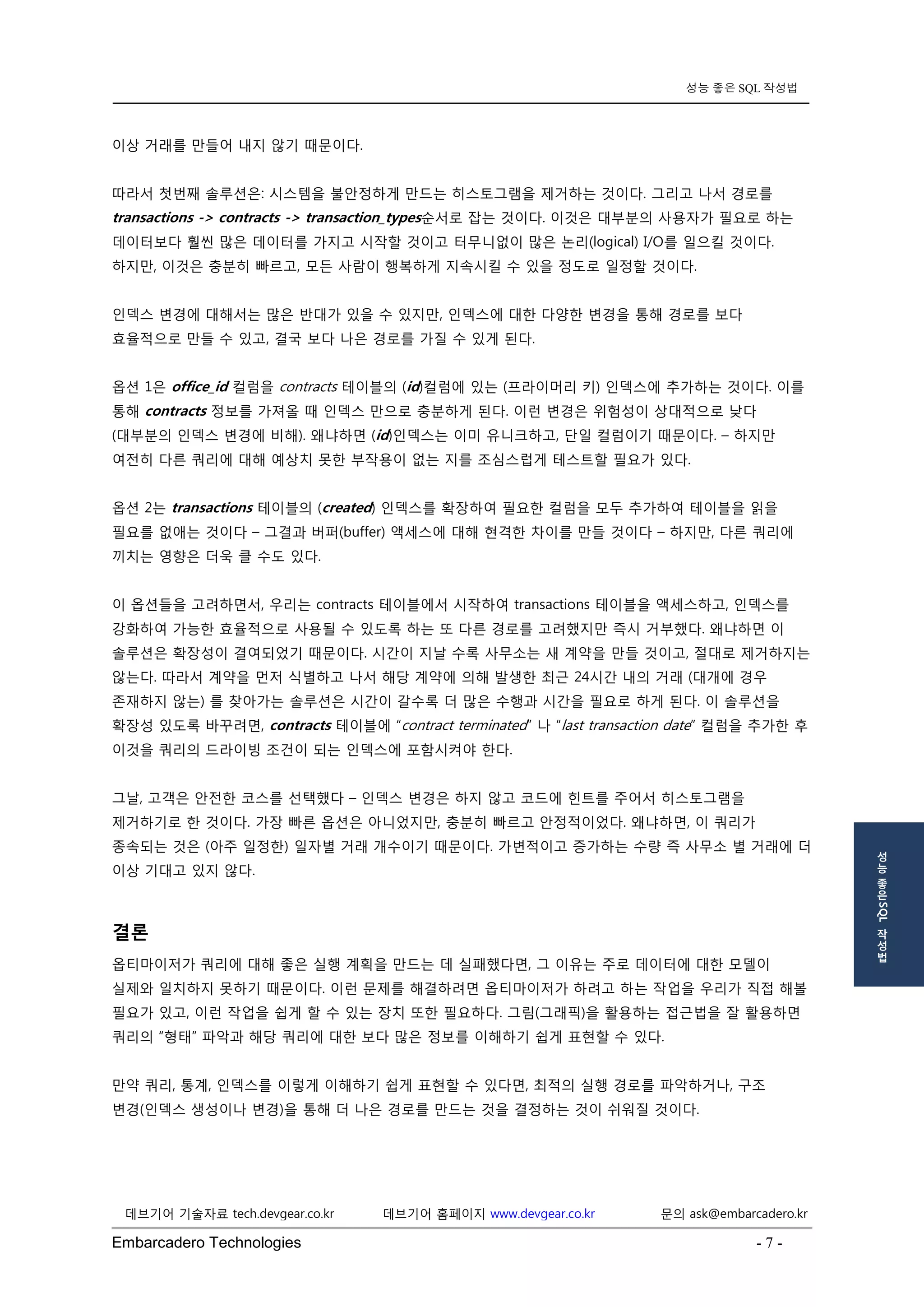 Embarcadero Technologies - 7 - 
데브기어 기술자료 tech.devgear.co.kr 데브기어 홈페이지 www.devgear.co.kr 문의 ask@embarcadero.kr 
성능 좋은 SQL 작성법 
성 
능 
좋 
은 SQL 
작 
성 
법 
이상 거래를 만들어 내지 않기 때문이다. 
따라서 첫번째 솔루션은: 시스템을 불안정하게 만드는 히스토그램을 제거하는 것이다. 그리고 나서 경로를 transactions -> contracts -> transaction_types순서로 잡는 것이다. 이것은 대부분의 사용자가 필요로 하는 데이터보다 훨씬 많은 데이터를 가지고 시작할 것이고 터무니없이 많은 논리(logical) I/O를 일으킬 것이다. 하지만, 이것은 충분히 빠르고, 모든 사람이 행복하게 지속시킬 수 있을 정도로 일정할 것이다. 
인덱스 변경에 대해서는 많은 반대가 있을 수 있지만, 인덱스에 대한 다양한 변경을 통해 경로를 보다 효율적으로 만들 수 있고, 결국 보다 나은 경로를 가질 수 있게 된다. 
옵션 1은 office_id 컬럼을 contracts 테이블의 (id)컬럼에 있는 (프라이머리 키) 인덱스에 추가하는 것이다. 이를 통해 contracts 정보를 가져올 때 인덱스 만으로 충분하게 된다. 이런 변경은 위험성이 상대적으로 낮다 (대부분의 인덱스 변경에 비해). 왜냐하면 (id)인덱스는 이미 유니크하고, 단일 컬럼이기 때문이다. – 하지만 여전히 다른 쿼리에 대해 예상치 못한 부작용이 없는 지를 조심스럽게 테스트할 필요가 있다. 
옵션 2는 transactions 테이블의 (created) 인덱스를 확장하여 필요한 컬럼을 모두 추가하여 테이블을 읽을 필요를 없애는 것이다 – 그결과 버퍼(buffer) 액세스에 대해 현격한 차이를 만들 것이다 – 하지만, 다른 쿼리에 끼치는 영향은 더욱 클 수도 있다. 
이 옵션들을 고려하면서, 우리는 contracts 테이블에서 시작하여 transactions 테이블을 액세스하고, 인덱스를 강화하여 가능한 효율적으로 사용될 수 있도록 하는 또 다른 경로를 고려했지만 즉시 거부했다. 왜냐하면 이 솔루션은 확장성이 결여되었기 때문이다. 시간이 지날 수록 사무소는 새 계약을 만들 것이고, 절대로 제거하지는 않는다. 따라서 계약을 먼저 식별하고 나서 해당 계약에 의해 발생한 최근 24시간 내의 거래 (대개에 경우 존재하지 않는) 를 찾아가는 솔루션은 시간이 갈수록 더 많은 수행과 시간을 필요로 하게 된다. 이 솔루션을 확장성 있도록 바꾸려면, contracts 테이블에 “contract terminated” 나 “last transaction date” 컬럼을 추가한 후 이것을 쿼리의 드라이빙 조건이 되는 인덱스에 포함시켜야 한다. 
그날, 고객은 안전한 코스를 선택했다 – 인덱스 변경은 하지 않고 코드에 힌트를 주어서 히스토그램을 제거하기로 한 것이다. 가장 빠른 옵션은 아니었지만, 충분히 빠르고 안정적이었다. 왜냐하면, 이 쿼리가 종속되는 것은 (아주 일정한) 일자별 거래 개수이기 때문이다. 가변적이고 증가하는 수량 즉 사무소 별 거래에 더 이상 기대고 있지 않다. 
결론 
옵티마이저가 쿼리에 대해 좋은 실행 계획을 만드는 데 실패했다면, 그 이유는 주로 데이터에 대한 모델이 실제와 일치하지 못하기 때문이다. 이런 문제를 해결하려면 옵티마이저가 하려고 하는 작업을 우리가 직접 해볼 필요가 있고, 이런 작업을 쉽게 할 수 있는 장치 또한 필요하다. 그림(그래픽)을 활용하는 접근법을 잘 활용하면 쿼리의 “형태” 파악과 해당 쿼리에 대한 보다 많은 정보를 이해하기 쉽게 표현할 수 있다. 
만약 쿼리, 통계, 인덱스를 이렇게 이해하기 쉽게 표현할 수 있다면, 최적의 실행 경로를 파악하거나, 구조 변경(인덱스 생성이나 변경)을 통해 더 나은 경로를 만드는 것을 결정하는 것이 쉬워질 것이다.  
