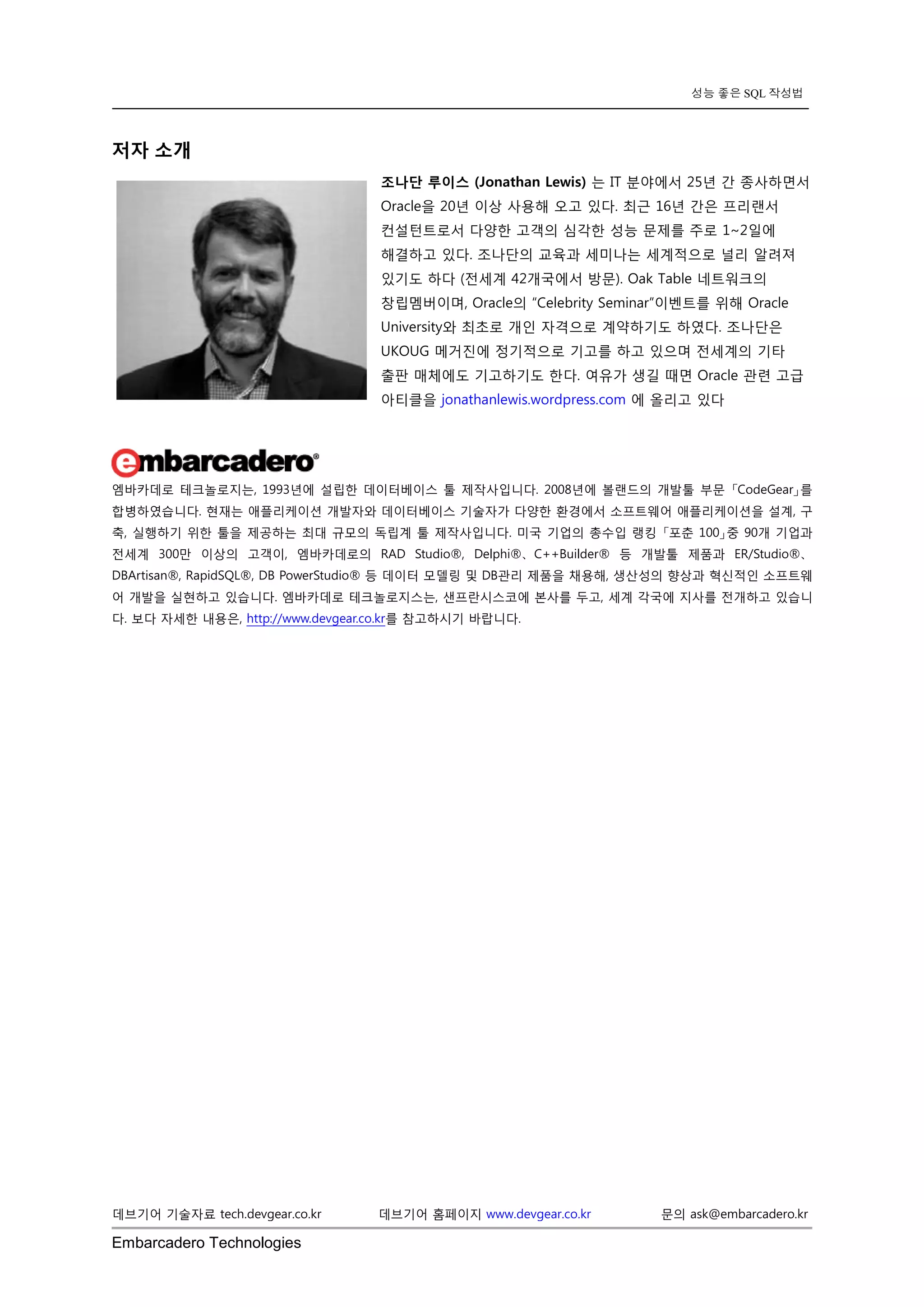 Embarcadero Technologies 
데브기어 기술자료 tech.devgear.co.kr 데브기어 홈페이지 www.devgear.co.kr 문의 ask@embarcadero.kr 
성능 좋은 SQL 작성법 
저자 소개 
조나단 루이스 (Jonathan Lewis) 는 IT 분야에서 25년 간 종사하면서 Oracle을 20년 이상 사용해 오고 있다. 최근 16년 간은 프리랜서 컨설턴트로서 다양한 고객의 심각한 성능 문제를 주로 1~2일에 해결하고 있다. 조나단의 교육과 세미나는 세계적으로 널리 알려져 있기도 하다 (전세계 42개국에서 방문). Oak Table 네트워크의 창립멤버이며, Oracle의 “Celebrity Seminar”이벤트를 위해 Oracle University와 최초로 개인 자격으로 계약하기도 하였다. 조나단은 UKOUG 메거진에 정기적으로 기고를 하고 있으며 전세계의 기타 출판 매체에도 기고하기도 한다. 여유가 생길 때면 Oracle 관련 고급 아티클을 jonathanlewis.wordpress.com 에 올리고 있다 
엠바카데로 테크놀로지는, 1993년에 설립한 데이터베이스 툴 제작사입니다. 2008년에 볼랜드의 개발툴 부문 「CodeGear」를 합병하였습니다. 현재는 애플리케이션 개발자와 데이터베이스 기술자가 다양한 환경에서 소프트웨어 애플리케이션을 설계, 구축, 실행하기 위한 툴을 제공하는 최대 규모의 독립계 툴 제작사입니다. 미국 기업의 총수입 랭킹 「포춘 100」중 90개 기업과 전세계 300만 이상의 고객이, 엠바카데로의 RAD Studio®, Delphi®、C++Builder® 등 개발툴 제품과 ER/Studio®、 DBArtisan®, RapidSQL®, DB PowerStudio® 등 데이터 모델링 및 DB관리 제품을 채용해, 생산성의 향상과 혁신적인 소프트웨어 개발을 실현하고 있습니다. 엠바카데로 테크놀로지스는, 샌프란시스코에 본사를 두고, 세계 각국에 지사를 전개하고 있습니다. 보다 자세한 내용은, http://www.devgear.co.kr를 참고하시기 바랍니다. 
 