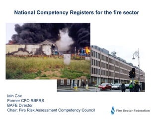 National Competency Registers for the fire sector 
Iain Cox 
Former CFO RBFRS 
BAFE Director 
Chair: Fire Risk Assessment Competency Council 
 