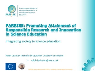 Integrating society in science education 
Ralph Levinson (Institute of Education University of London) 
• ralph.levinson@ioe.ac.uk 
• www.parrise.eu 
PARRISE (grant agreement 612438) is funded by the European Commission. 
1 
 